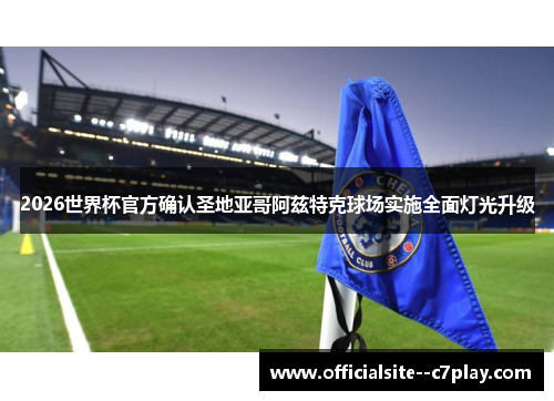 2026世界杯官方确认圣地亚哥阿兹特克球场实施全面灯光升级